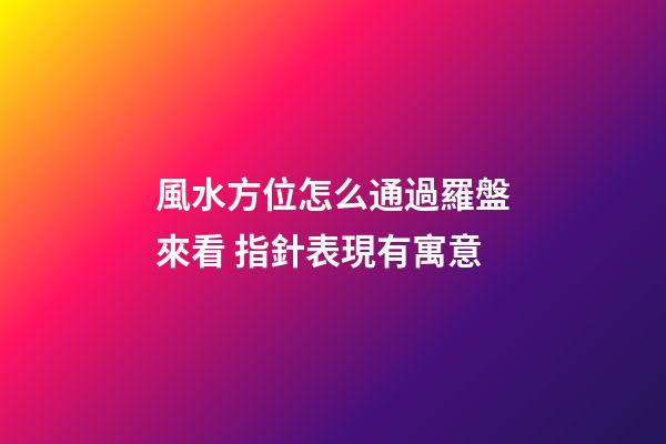 風水方位怎么通過羅盤來看 指針表現有寓意
